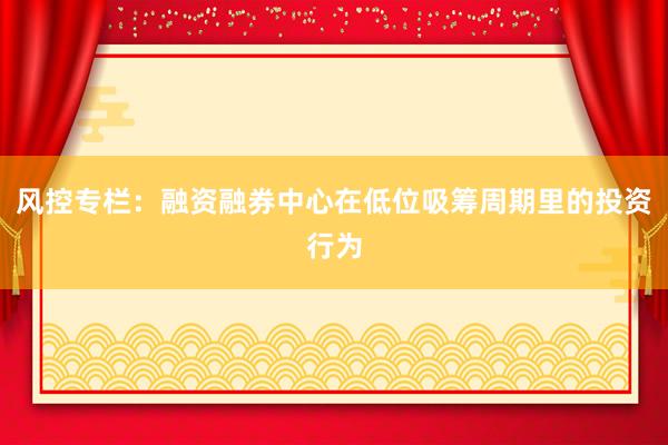 风控专栏：融资融券中心在低位吸筹周期里的投资行为