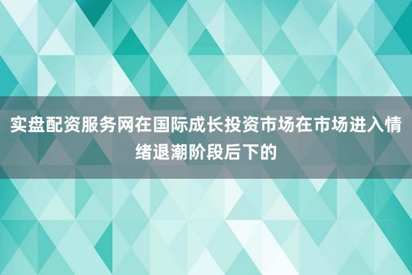 实盘配资服务网在国际成长投资市场在市场进入情绪退潮阶段后下的