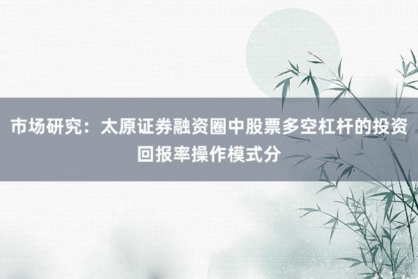 市场研究：太原证券融资圈中股票多空杠杆的投资回报率操作模式分