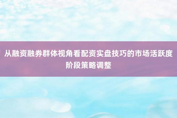 从融资融券群体视角看配资实盘技巧的市场活跃度阶段策略调整