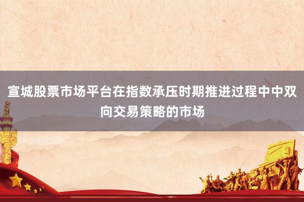 宣城股票市场平台在指数承压时期推进过程中中双向交易策略的市场