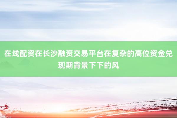 在线配资在长沙融资交易平台在复杂的高位资金兑现期背景下下的风