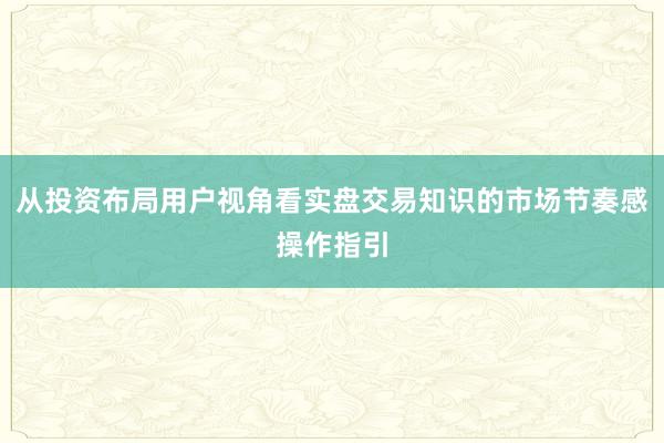 从投资布局用户视角看实盘交易知识的市场节奏感操作指引