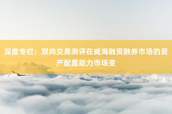 深度专栏:双向交易测评在威海融资融券市场的资产配置能力市场变