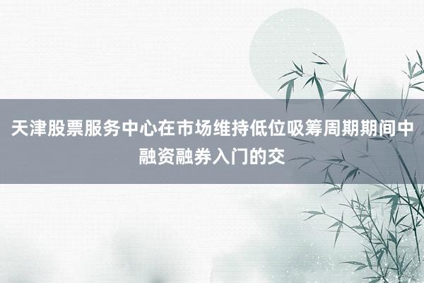 天津股票服务中心在市场维持低位吸筹周期期间中融资融券入门的交