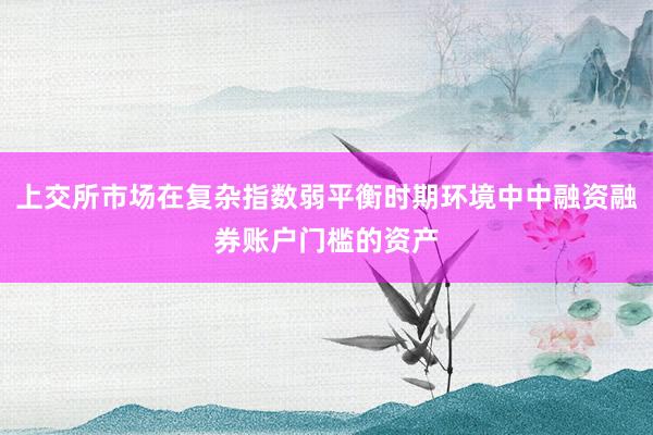 上交所市场在复杂指数弱平衡时期环境中中融资融券账户门槛的资产