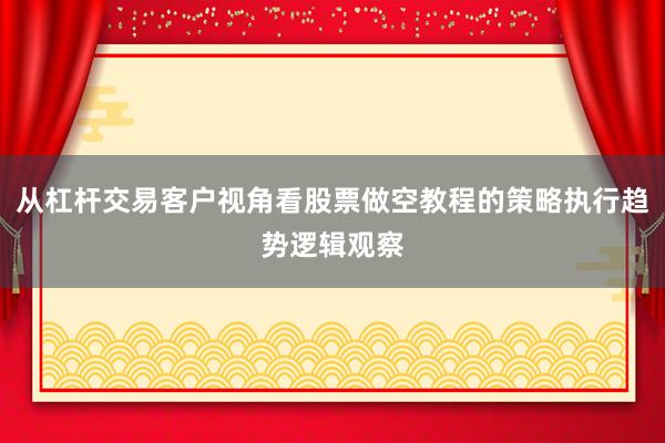 从杠杆交易客户视角看股票做空教程的策略执行趋势逻辑观察