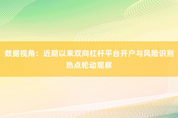 数据视角：近期以来双向杠杆平台开户与风险识别热点轮动观察