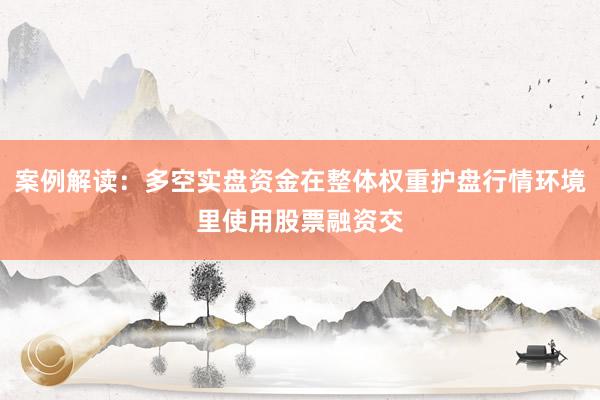 案例解读:多空实盘资金在整体权重护盘行情环境里使用股票融资交