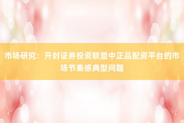 市场研究：开封证券投资联盟中正品配资平台的市场节奏感典型问题