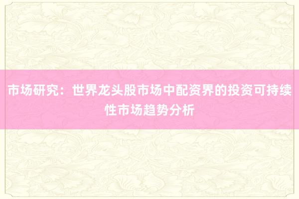 市场研究:世界龙头股市场中配资界的投资可持续性市场趋势分析