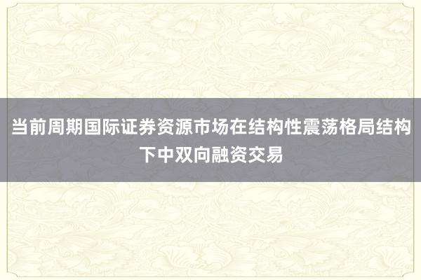 当前周期国际证券资源市场在结构性震荡格局结构下中双向融资交易