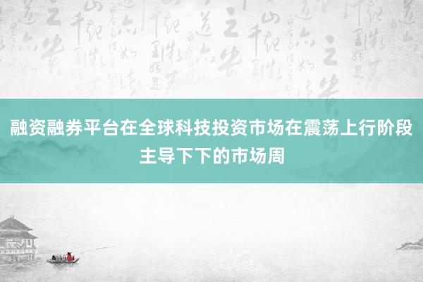 融资融券平台在全球科技投资市场在震荡上行阶段主导下下的市场周