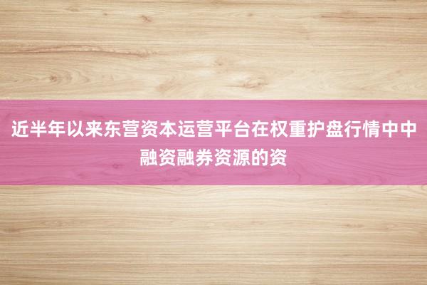 近半年以来东营资本运营平台在权重护盘行情中中融资融券资源的资