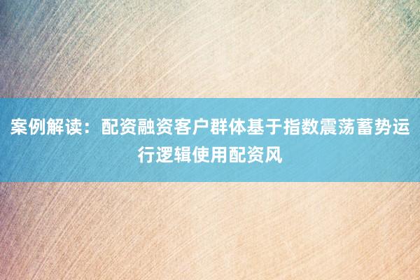 案例解读：配资融资客户群体基于指数震荡蓄势运行逻辑使用配资风