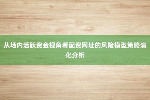 从场内活跃资金视角看配资网址的风险模型策略演化分析