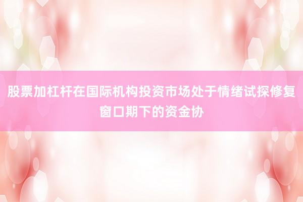 股票加杠杆在国际机构投资市场处于情绪试探修复窗口期下的资金协
