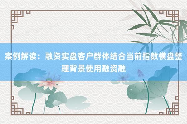 案例解读：融资实盘客户群体结合当前指数横盘整理背景使用融资融