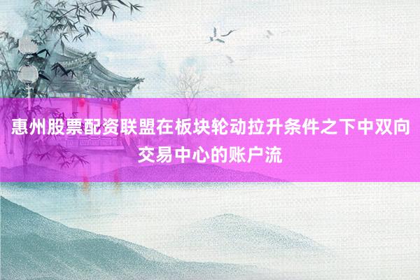 惠州股票配资联盟在板块轮动拉升条件之下中双向交易中心的账户流