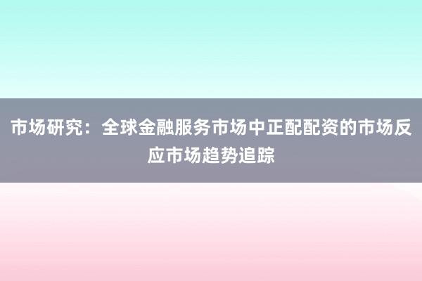 市场研究：全球金融服务市场中正配配资的市场反应市场趋势追踪