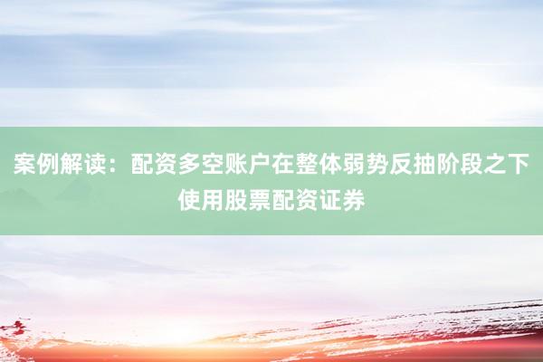 案例解读：配资多空账户在整体弱势反抽阶段之下使用股票配资证券