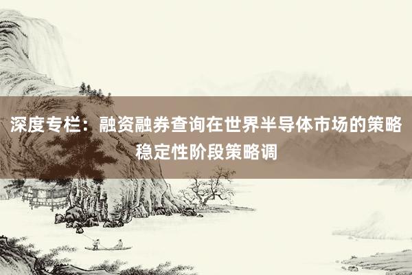 深度专栏:融资融券查询在世界半导体市场的策略稳定性阶段策略调