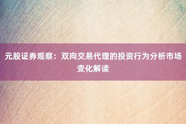 元股证券观察：双向交易代理的投资行为分析市场变化解读