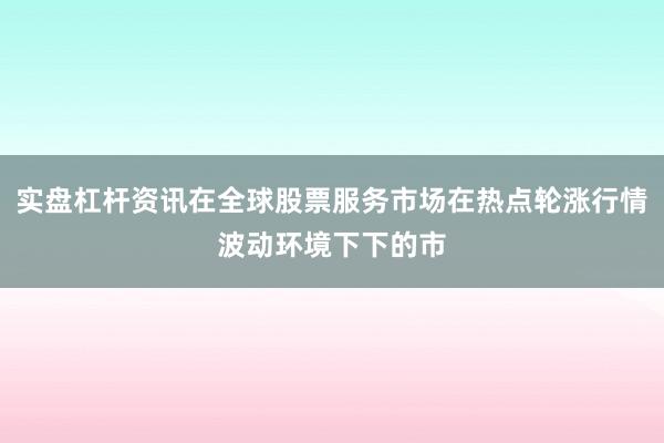 实盘杠杆资讯在全球股票服务市场在热点轮涨行情波动环境下下的市