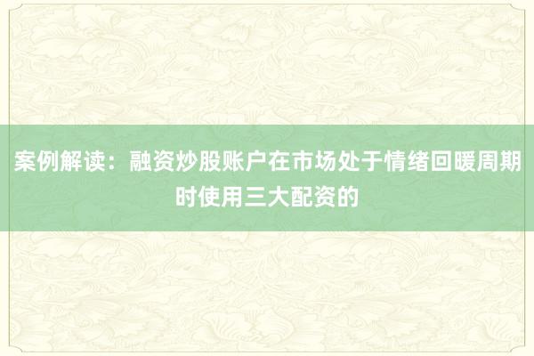 案例解读:融资炒股账户在市场处于情绪回暖周期时使用三大配资的