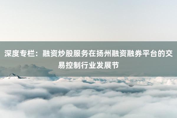 深度专栏：融资炒股服务在扬州融资融券平台的交易控制行业发展节