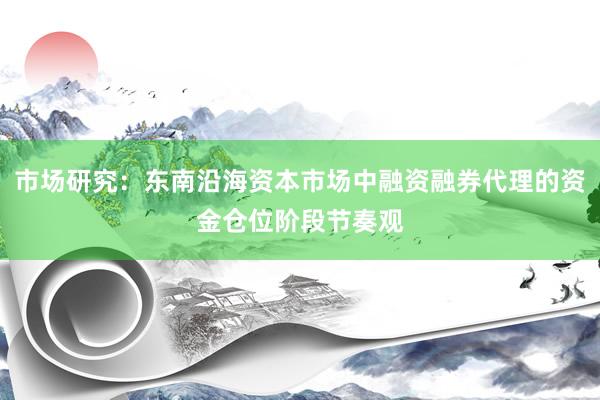 市场研究：东南沿海资本市场中融资融券代理的资金仓位阶段节奏观
