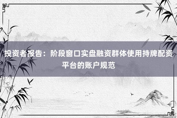 投资者报告：阶段窗口实盘融资群体使用持牌配资平台的账户规范