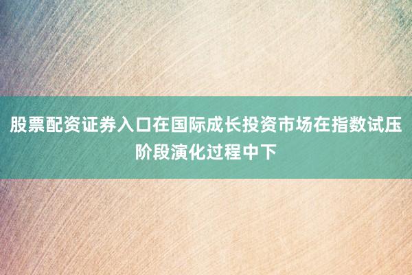股票配资证券入口在国际成长投资市场在指数试压阶段演化过程中下