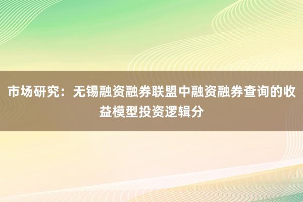 市场研究：无锡融资融券联盟中融资融券查询的收益模型投资逻辑分