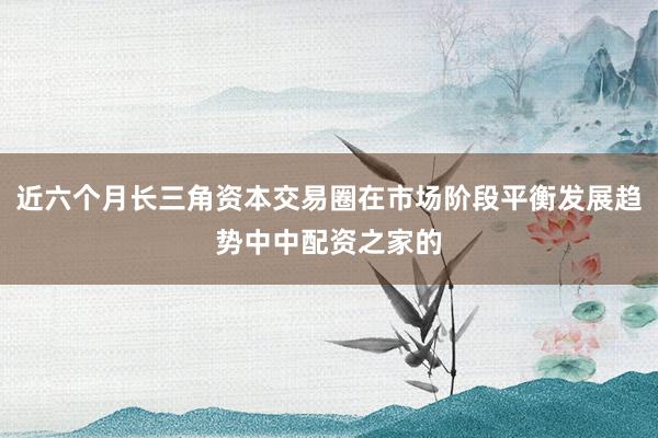 近六个月长三角资本交易圈在市场阶段平衡发展趋势中中配资之家的