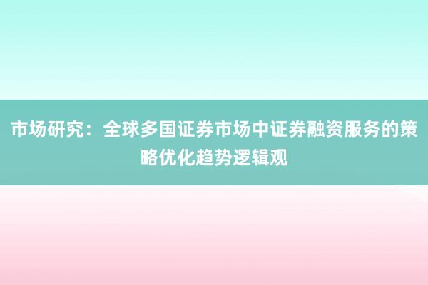 市场研究：全球多国证券市场中证券融资服务的策略优化趋势逻辑观