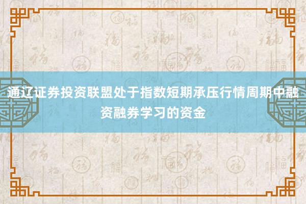 通辽证券投资联盟处于指数短期承压行情周期中融资融券学习的资金