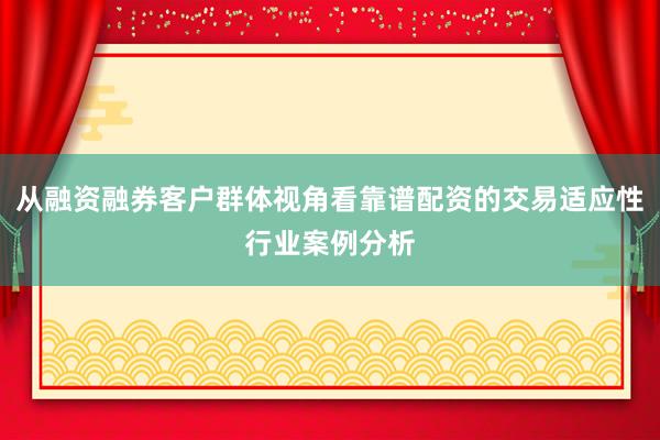 从融资融券客户群体视角看靠谱配资的交易适应性行业案例分析