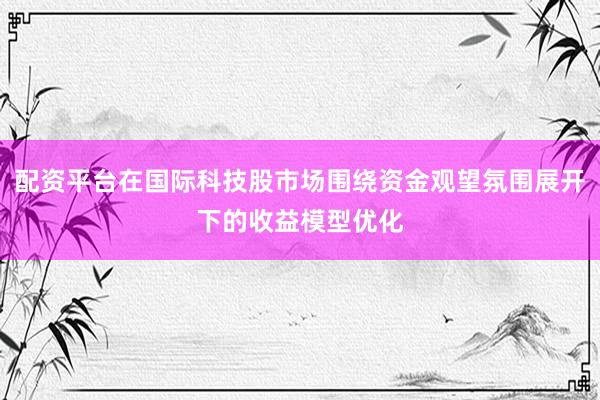 配资平台在国际科技股市场围绕资金观望氛围展开下的收益模型优化