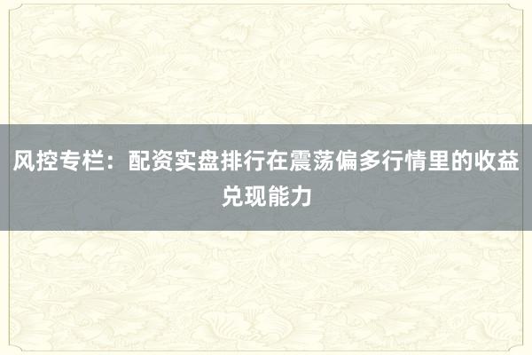 风控专栏：配资实盘排行在震荡偏多行情里的收益兑现能力