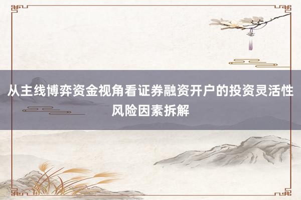 从主线博弈资金视角看证券融资开户的投资灵活性风险因素拆解