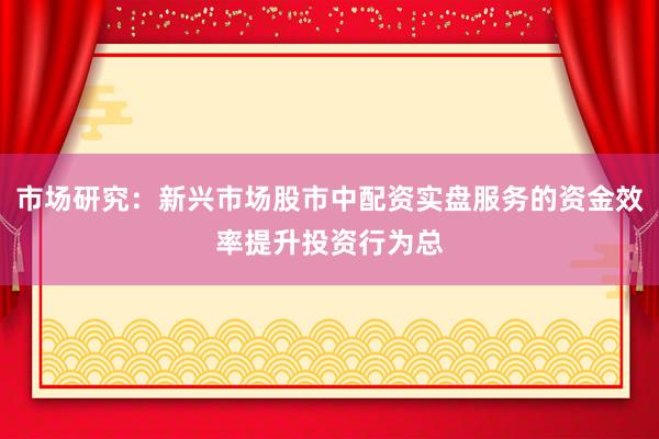 市场研究：新兴市场股市中配资实盘服务的资金效率提升投资行为总