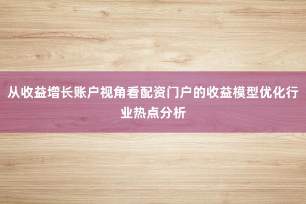 从收益增长账户视角看配资门户的收益模型优化行业热点分析