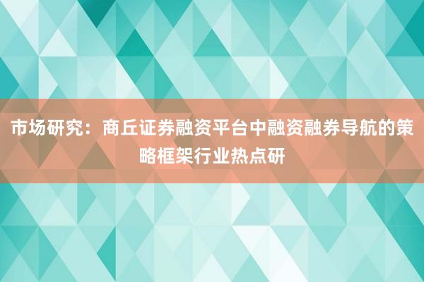 市场研究：商丘证券融资平台中融资融券导航的策略框架行业热点研