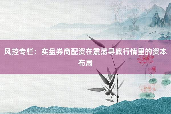 风控专栏：实盘券商配资在震荡寻底行情里的资本布局