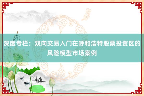 深度专栏：双向交易入门在呼和浩特股票投资区的风险模型市场案例