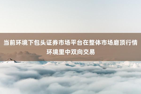 当前环境下包头证券市场平台在整体市场磨顶行情环境里中双向交易