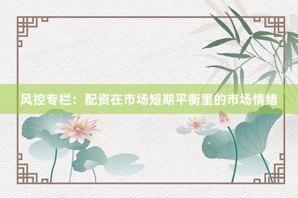 风控专栏:配资在市场短期平衡里的市场情绪