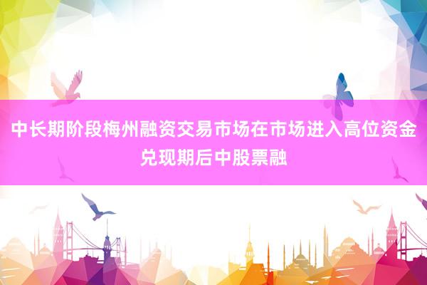 中长期阶段梅州融资交易市场在市场进入高位资金兑现期后中股票融