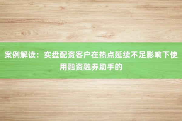案例解读：实盘配资客户在热点延续不足影响下使用融资融券助手的